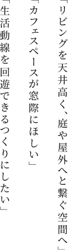 「リビングを天井高く、庭や屋外へと繋ぐ空間へ」「カフェスペースが窓際に欲しい」「生活動線を回避できるつくりにしたい」